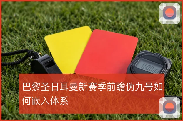 巴黎圣日耳曼新赛季前瞻伪九号如何嵌入体系