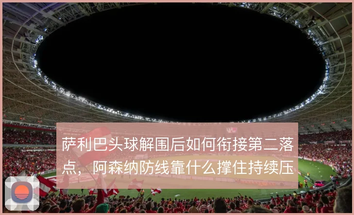 萨利巴头球解围后如何衔接第二落点，阿森纳防线靠什么撑住持续压迫
