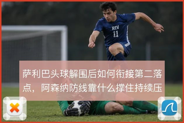 萨利巴头球解围后如何衔接第二落点，阿森纳防线靠什么撑住持续压迫