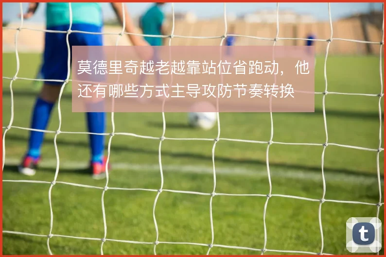 莫德里奇越老越靠站位省跑动，他还有哪些方式主导攻防节奏转换