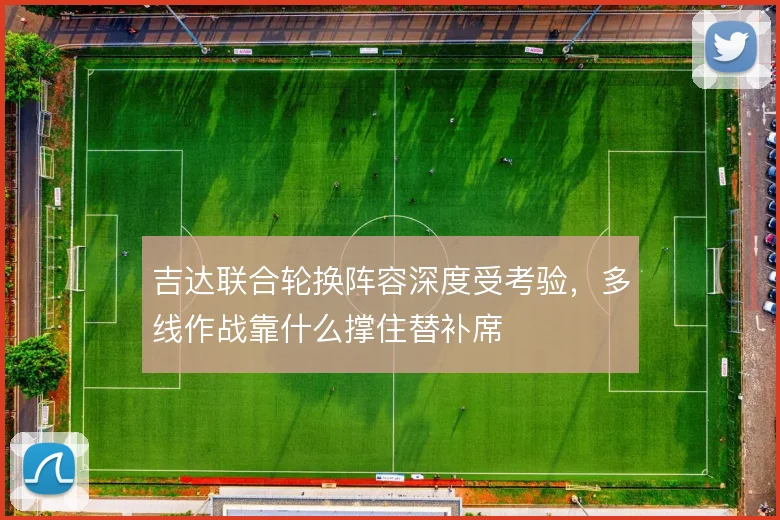 吉达联合轮换阵容深度受考验，多线作战靠什么撑住替补席
