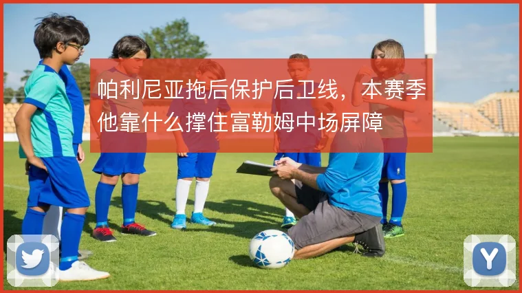 帕利尼亚拖后保护后卫线,本赛季他靠什么撑住富勒姆中场屏障