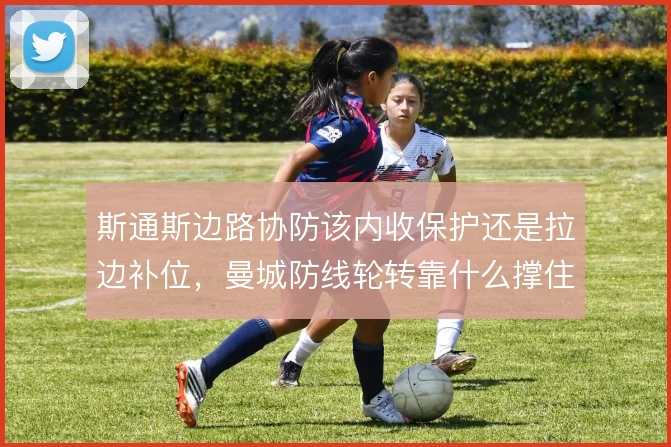 斯通斯边路协防该内收保护还是拉边补位,曼城防线轮转靠什么撑住