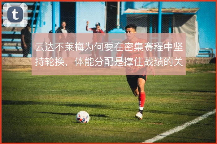 云达不莱梅为何要在密集赛程中坚持轮换，体能分配是撑住战绩的关键