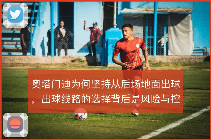 奥塔门迪为何坚持从后场地面出球,出球线路的选择背后是风险与控制的博弈