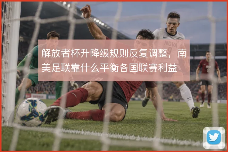 解放者杯升降级规则反复调整，南美足联靠什么平衡各国联赛利益