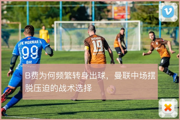 B费为何频繁转身出球，曼联中场摆脱压迫的战术选择