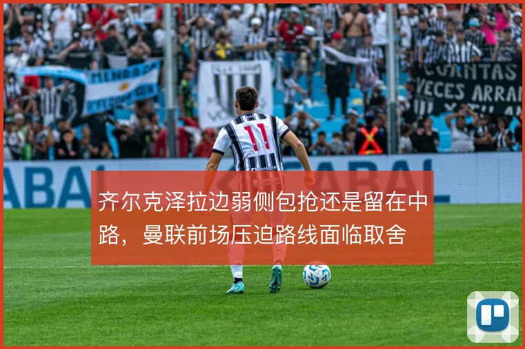 齐尔克泽拉边弱侧包抢还是留在中路，曼联前场压迫路线面临取舍