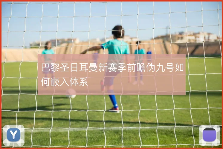 巴黎圣日耳曼新赛季前瞻伪九号如何嵌入体系