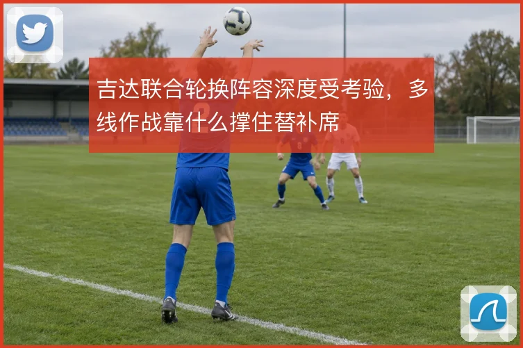吉达联合轮换阵容深度受考验，多线作战靠什么撑住替补席