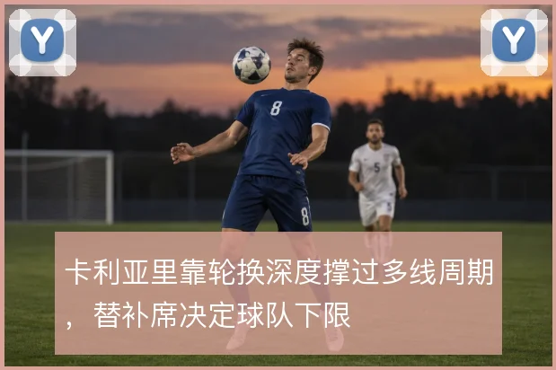 卡利亚里靠轮换深度撑过多线周期,替补席决定球队下限