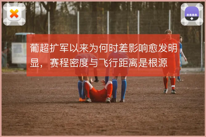 葡超扩军以来为何时差影响愈发明显,赛程密度与飞行距离是根源