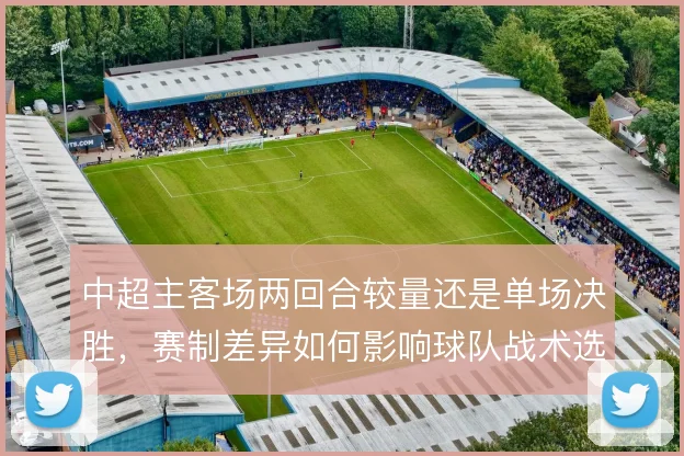 中超主客场两回合较量还是单场决胜,赛制差异如何影响球队战术选择