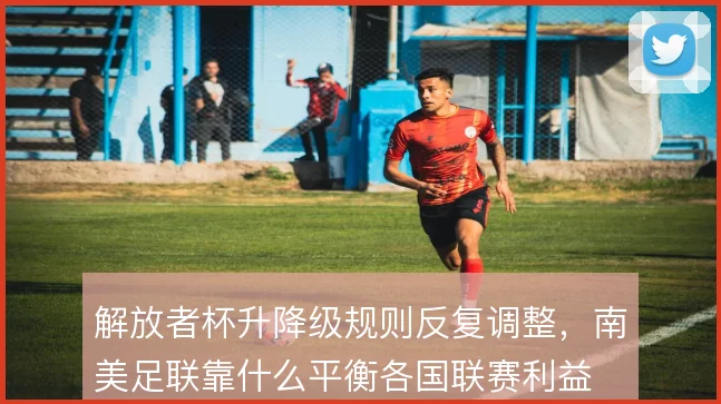 解放者杯升降级规则反复调整，南美足联靠什么平衡各国联赛利益
